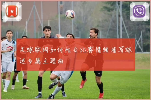 足球歌词如何结合比赛情绪谱写球迷专属主题曲