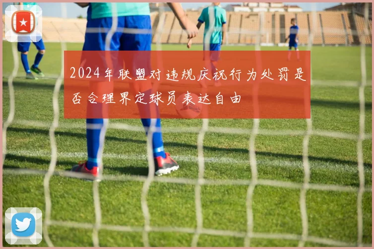 2024年联盟对违规庆祝行为处罚是否合理界定球员表达自由