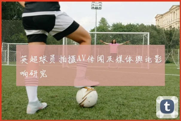 英超球员拍摄AV传闻及媒体舆论影响研究