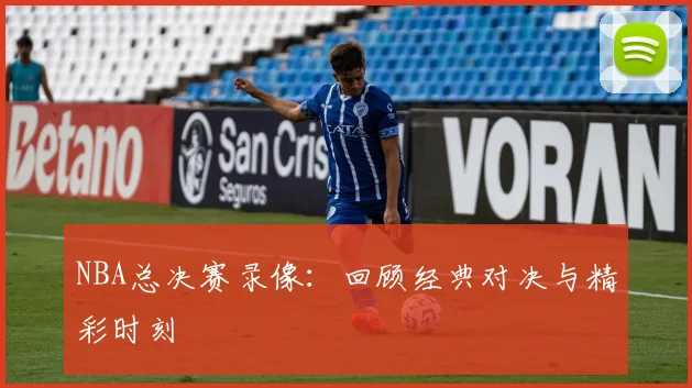NBA总决赛录像：回顾经典对决与精彩时刻
