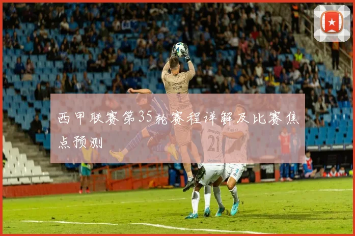 西甲联赛第35轮赛程详解及比赛焦点预测