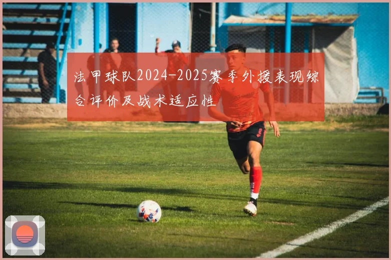 法甲球队2024-2025赛季外援表现综合评价及战术适应性