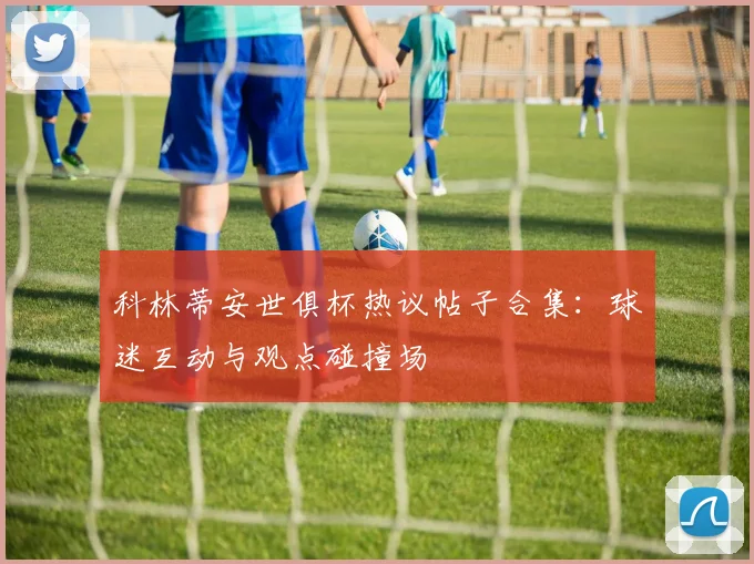 科林蒂安世俱杯热议帖子合集：球迷互动与观点碰撞场