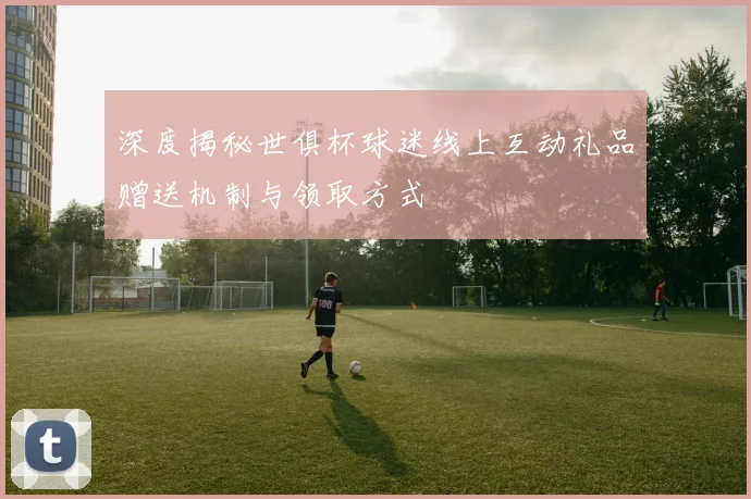 深度揭秘世俱杯球迷线上互动礼品赠送机制与领取方式