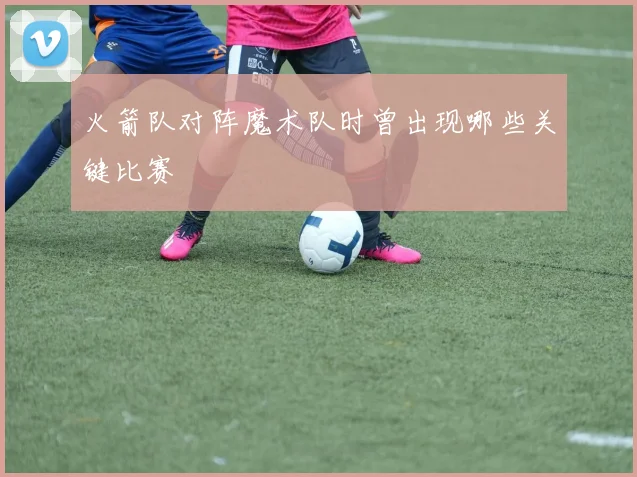 火箭队对阵魔术队时曾出现哪些关键比赛